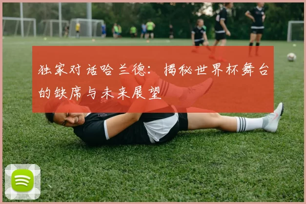 独家对话哈兰德：揭秘世界杯舞台的缺席与未来展望