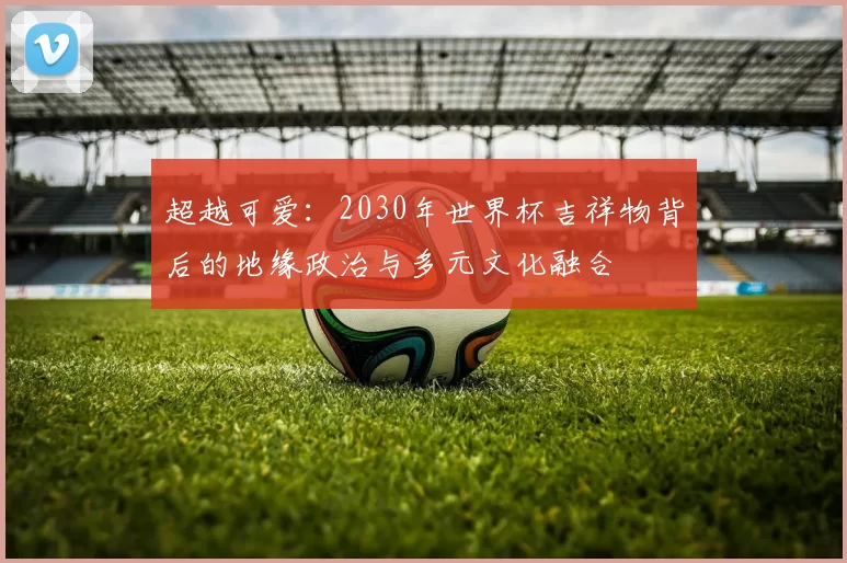 超越可爱:2030年世界杯吉祥物背后的地缘政治与多元文化融合
