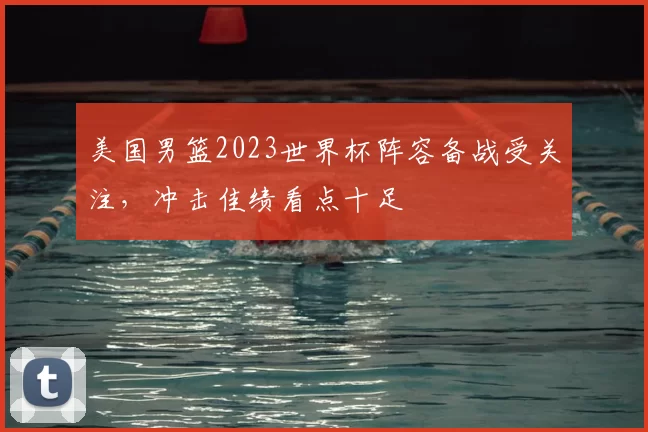 美国男篮2023世界杯阵容备战受关注，冲击佳绩看点十足