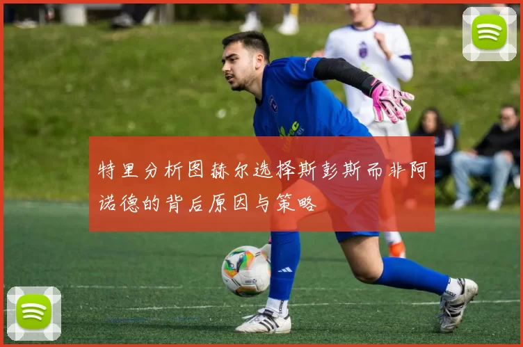 特里分析图赫尔选择斯彭斯而非阿诺德的背后原因与策略
