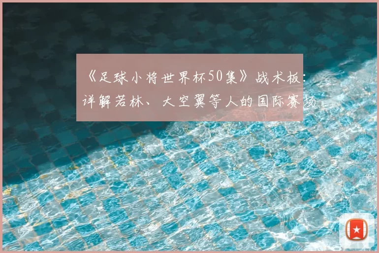 《足球小将世界杯50集》战术板：详解若林、大空翼等人的国际赛场进化