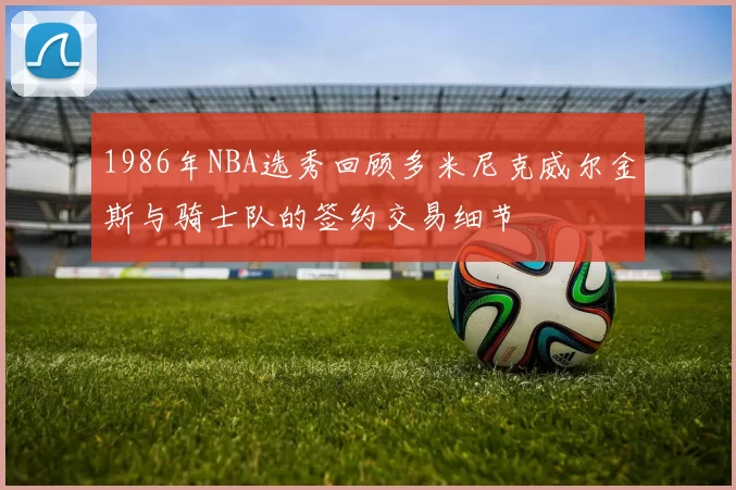 1986年NBA选秀回顾多米尼克威尔金斯与骑士队的签约交易细节