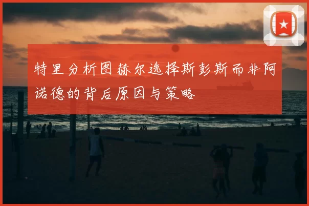 特里分析图赫尔选择斯彭斯而非阿诺德的背后原因与策略