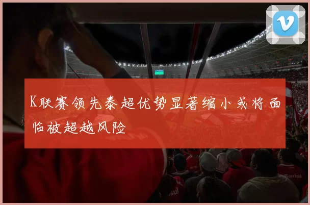 K联赛领先泰超优势显著缩小或将面临被超越风险