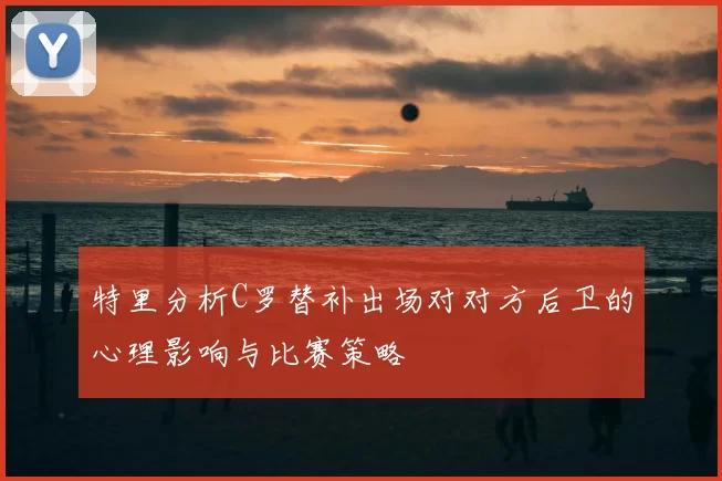 特里分析C罗替补出场对对方后卫的心理影响与比赛策略