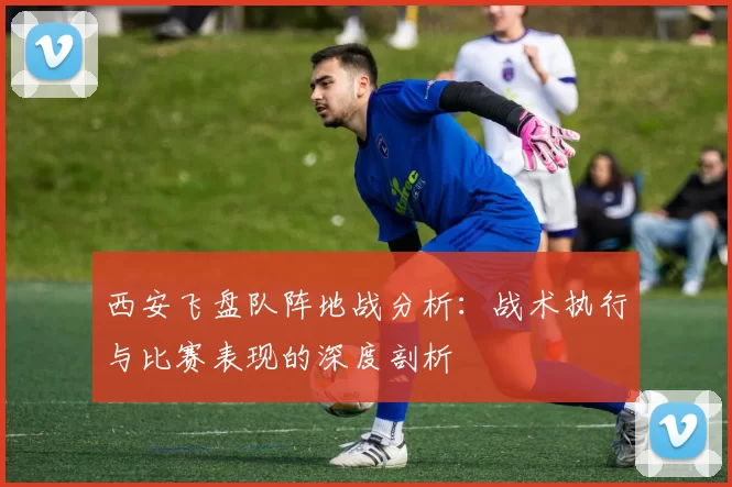 西安飞盘队阵地战分析：战术执行与比赛表现的深度剖析