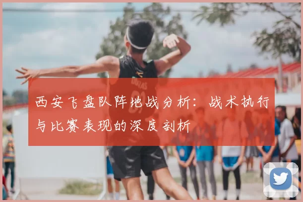 西安飞盘队阵地战分析：战术执行与比赛表现的深度剖析