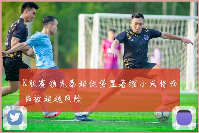 K联赛领先泰超优势显著缩小或将面临被超越风险