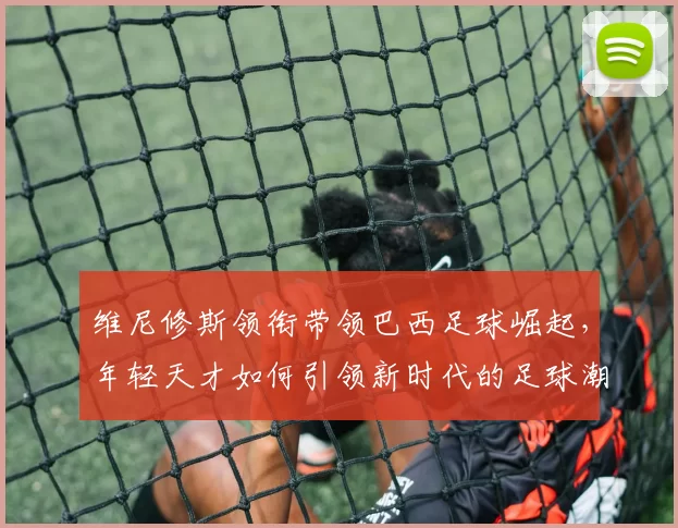 维尼修斯领衔带领巴西足球崛起，年轻天才如何引领新时代的足球潮流