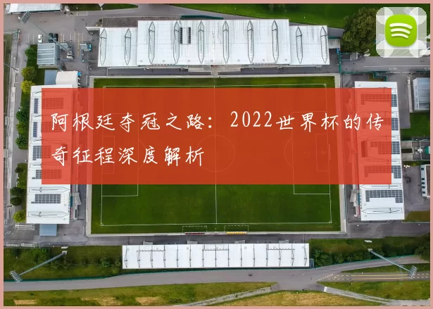 阿根廷夺冠之路:2022世界杯的传奇征程深度解析