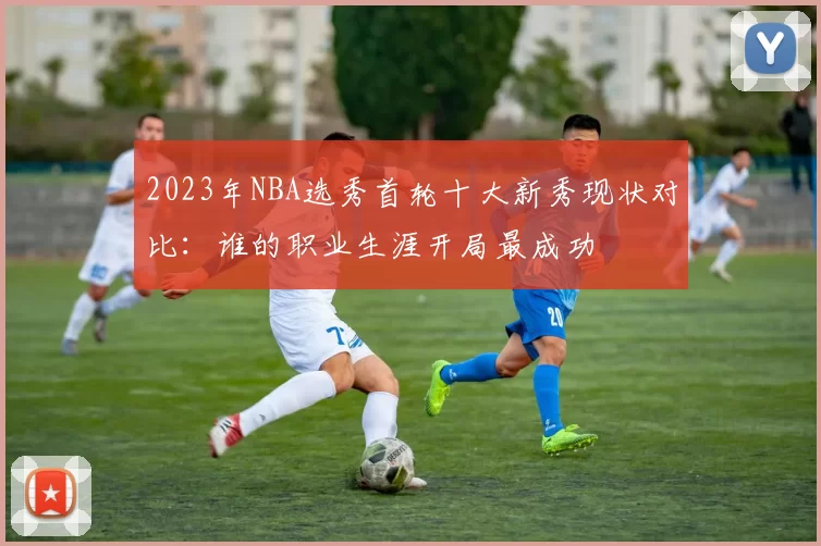 2023年NBA选秀首轮十大新秀现状对比：谁的职业生涯开局最成功