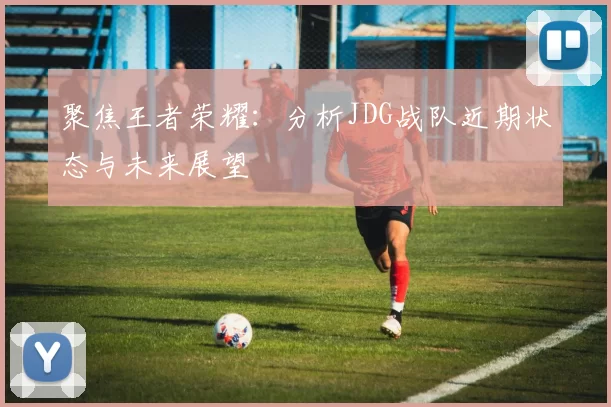 聚焦王者荣耀:分析JDG战队近期状态与未来展望