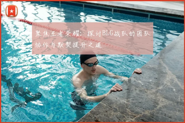 聚焦王者荣耀:探讨BLG战队的团队协作与默契提升之道