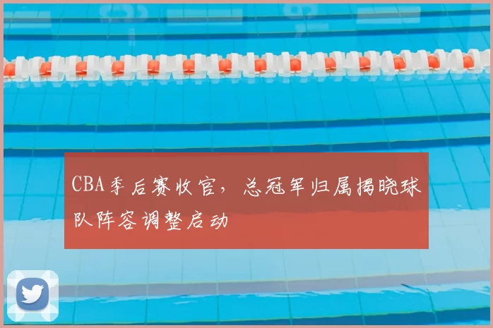 CBA季后赛收官,总冠军归属揭晓球队阵容调整启动