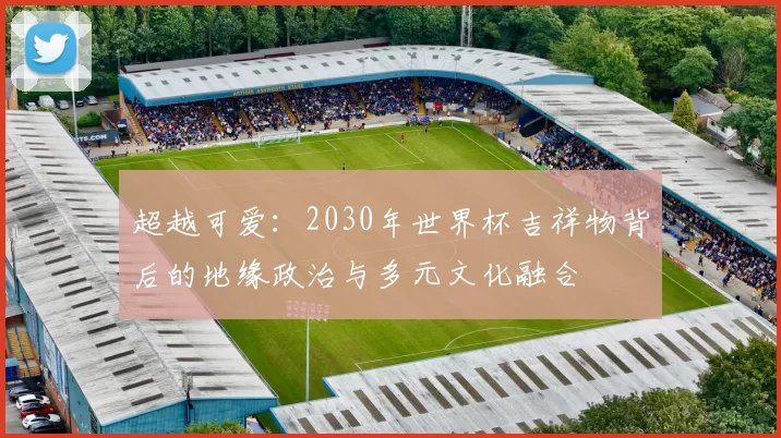 超越可爱:2030年世界杯吉祥物背后的地缘政治与多元文化融合