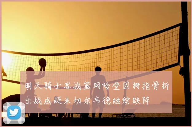 明天骑士客战篮网哈登因拇指骨折出战成疑米切尔韦德继续缺阵