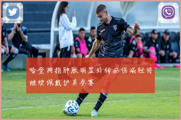 哈登拇指肿胀明显好转瘀伤减轻将继续佩戴护具参赛