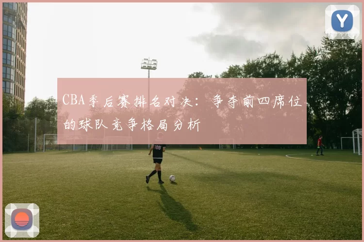 CBA季后赛排名对决:争夺前四席位的球队竞争格局分析