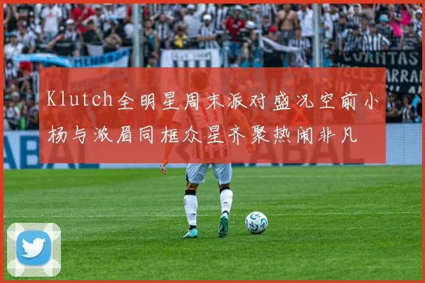 Klutch全明星周末派对盛况空前小杨与浓眉同框众星齐聚热闹非凡